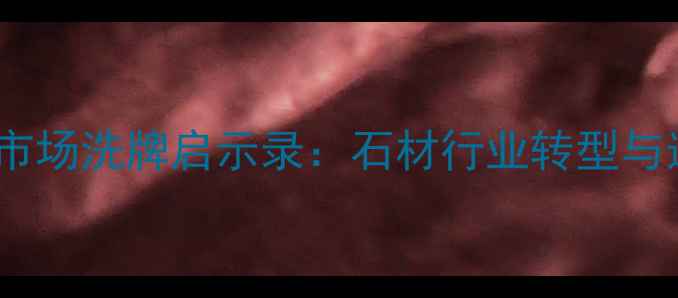 图片 南安水头石材市场洗牌启示录：石材行业转型与选购避坑指南2