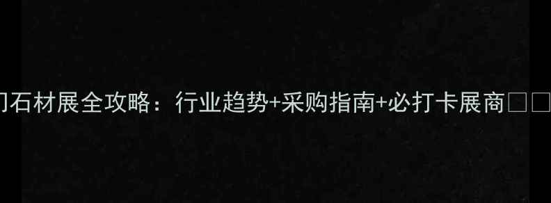 图片 厦门石材展全攻略：行业趋势+采购指南+必打卡展商💎🏛️2