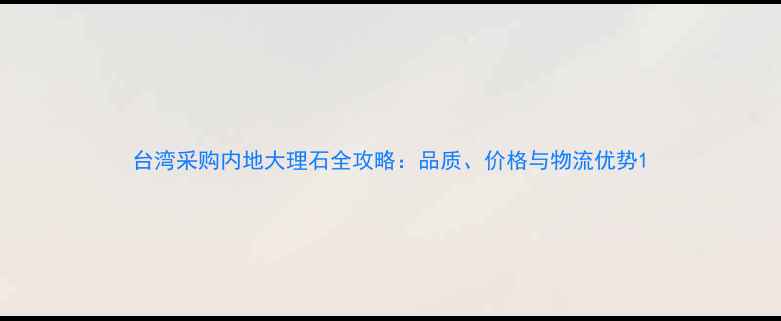 图片 台湾采购内地大理石全攻略：品质、价格与物流优势1