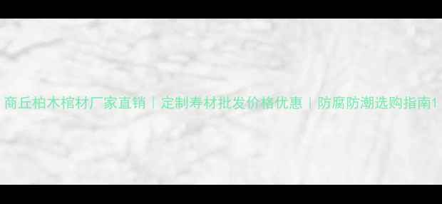 图片 商丘柏木棺材厂家直销｜定制寿材批发价格优惠｜防腐防潮选购指南1