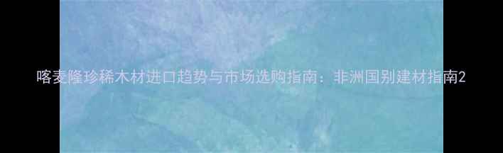 图片 喀麦隆珍稀木材进口趋势与市场选购指南：非洲国别建材指南2