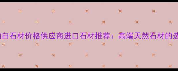 图片 四川加纳白石材价格供应商进口石材推荐：高端天然石材的选购指南2