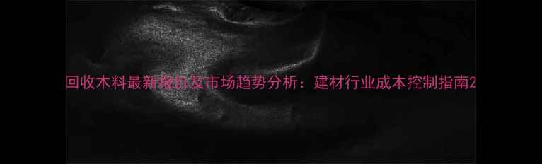 图片 回收木料最新报价及市场趋势分析：建材行业成本控制指南2