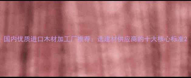 图片 国内优质进口木材加工厂推荐：选建材供应商的十大核心标准2