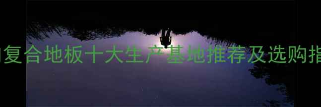 图片 国内复合地板十大生产基地推荐及选购指南1