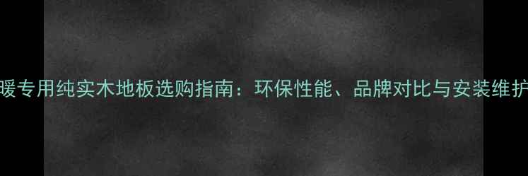 图片 地暖专用纯实木地板选购指南：环保性能、品牌对比与安装维护全