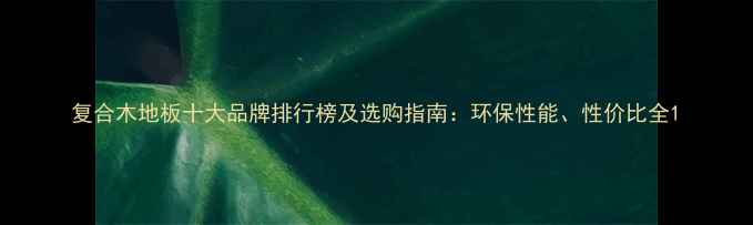 图片 复合木地板十大品牌排行榜及选购指南：环保性能、性价比全1