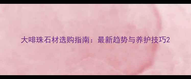 图片 大啡珠石材选购指南：最新趋势与养护技巧2