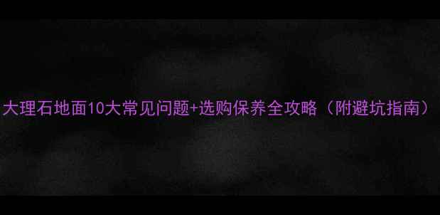 图片 大理石地面10大常见问题+选购保养全攻略（附避坑指南）