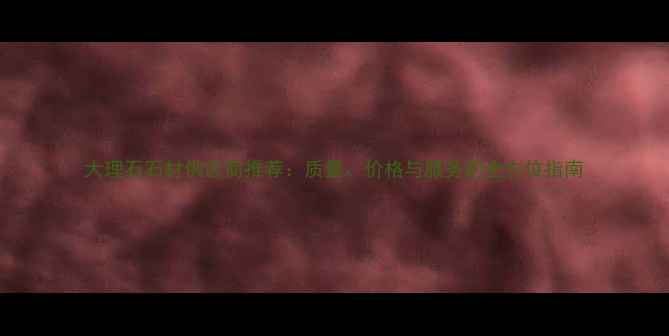 图片 大理石石材供应商推荐：质量、价格与服务的全方位指南