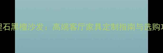图片 大理石黑檀沙发：高端客厅家具定制指南与选购攻略