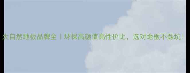 图片 大自然地板品牌全｜环保高颜值高性价比，选对地板不踩坑！