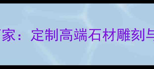 图片 大连专业石材加工厂家：定制高端石材雕刻与异形切割服务指南1