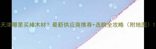 图片 天津哪里买樟木材？最新供应商推荐+选购全攻略（附地图）1