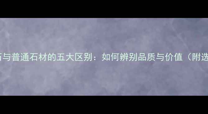 图片 天然大理石与普通石材的五大区别：如何辨别品质与价值（附选购指南）1