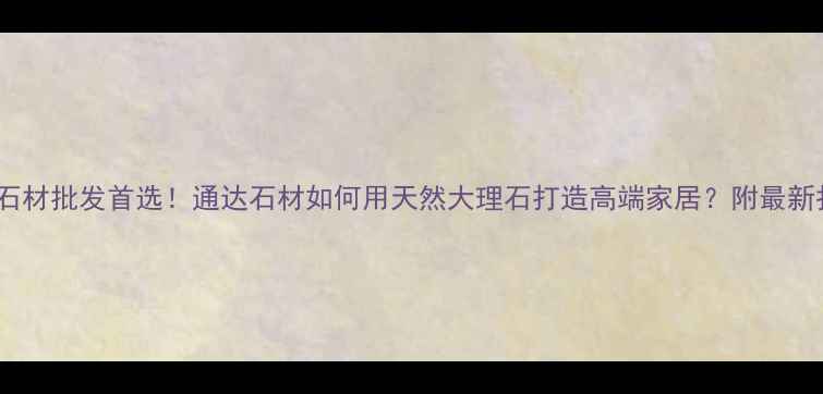 图片 太原石材批发首选！通达石材如何用天然大理石打造高端家居？附最新报价1