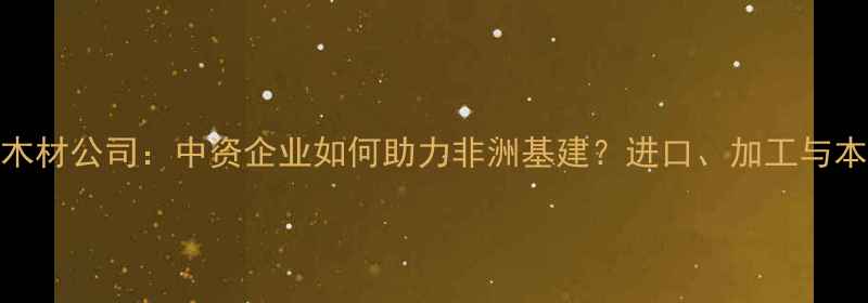 图片 安哥拉中国木材公司：中资企业如何助力非洲基建？进口、加工与本地化全流程