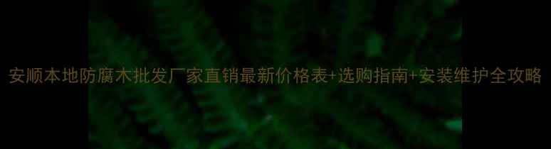 图片 安顺本地防腐木批发厂家直销最新价格表+选购指南+安装维护全攻略
