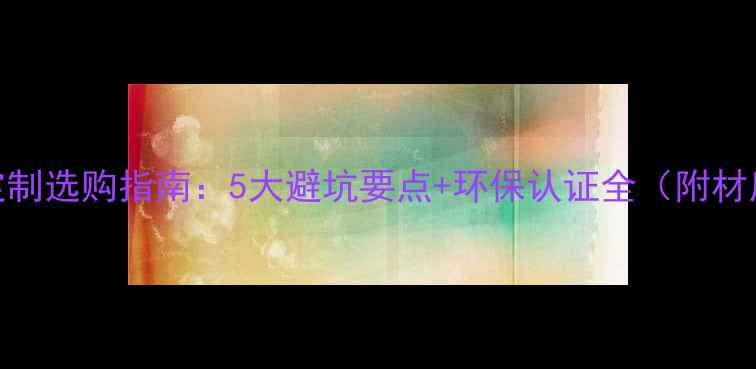 图片 实木全屋定制选购指南：5大避坑要点+环保认证全（附材质对比表）