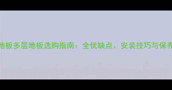 图片 实木地板多层地板选购指南：全优缺点、安装技巧与保养秘籍