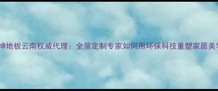 图片 富绅地板云南权威代理：全屋定制专家如何用环保科技重塑家居美学1