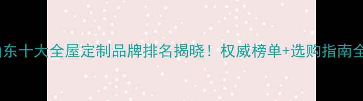 图片 山东十大全屋定制品牌排名揭晓！权威榜单+选购指南全1
