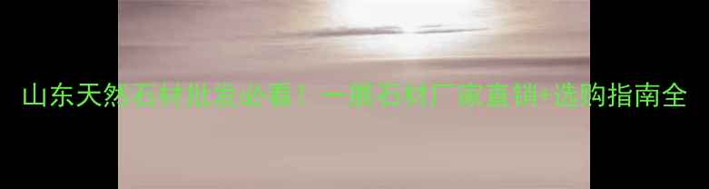 图片 山东天然石材批发必看！一展石材厂家直销+选购指南全