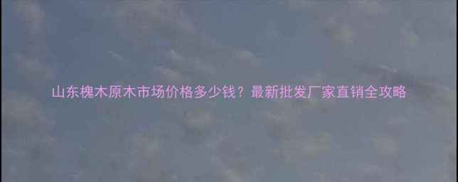 图片 山东槐木原木市场价格多少钱？最新批发厂家直销全攻略