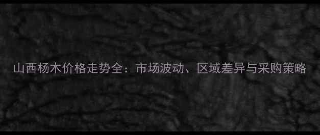 图片 山西杨木价格走势全：市场波动、区域差异与采购策略