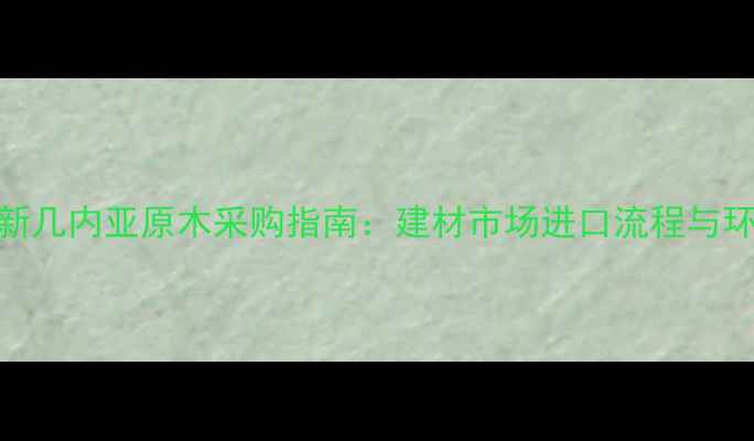 图片 巴布亚新几内亚原木采购指南：建材市场进口流程与环保攻略
