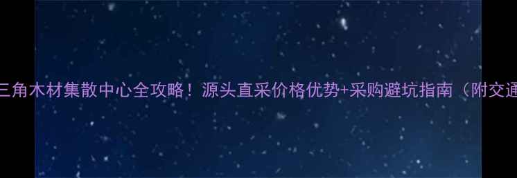 图片 广东珠三角木材集散中心全攻略！源头直采价格优势+采购避坑指南（附交通路线）