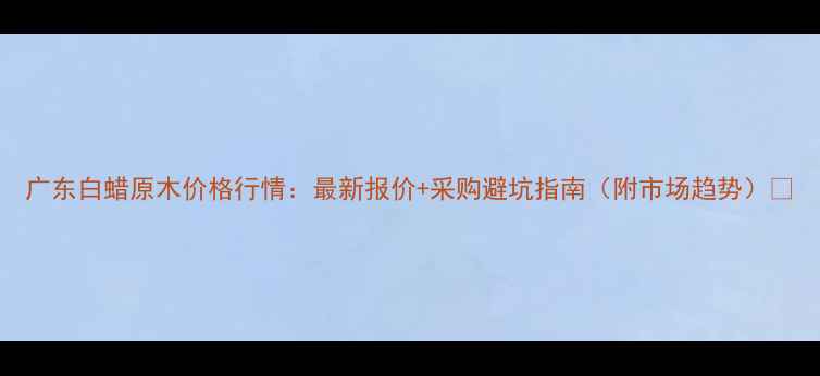 图片 广东白蜡原木价格行情：最新报价+采购避坑指南（附市场趋势）🔥