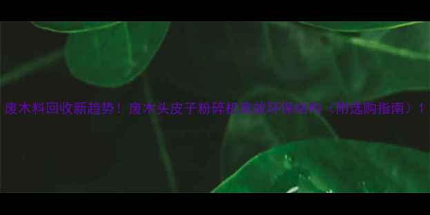 图片 废木料回收新趋势！废木头皮子粉碎机高效环保结构（附选购指南）1