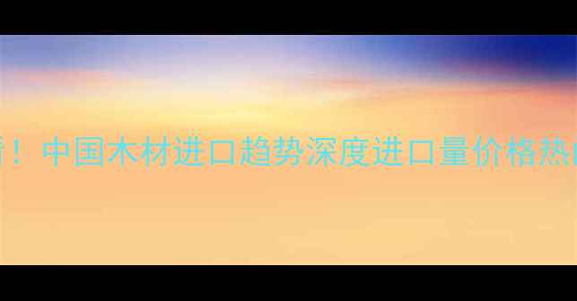 图片 建材采购必看！中国木材进口趋势深度进口量价格热门品种全攻略