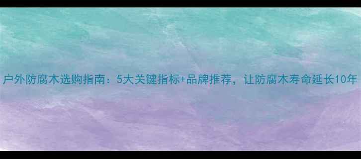 图片 户外防腐木选购指南：5大关键指标+品牌推荐，让防腐木寿命延长10年