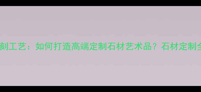 图片 手工石材雕刻工艺：如何打造高端定制石材艺术品？石材定制全流程指南2