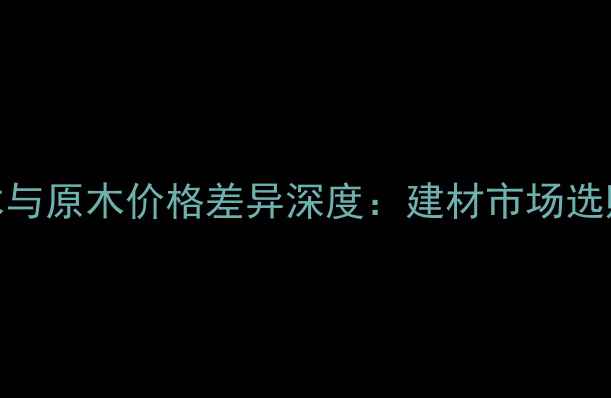 图片 指接木与原木价格差异深度：建材市场选购指南