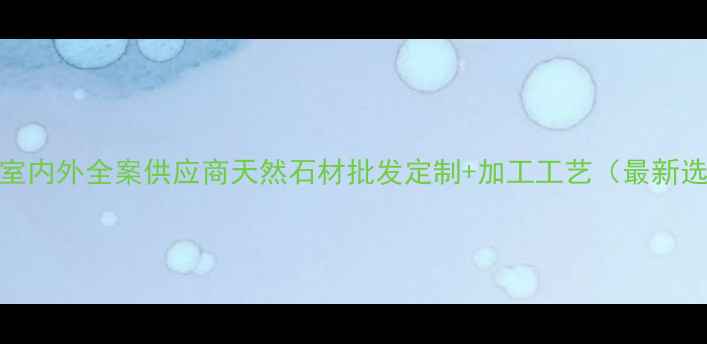 图片 晨春石材室内外全案供应商天然石材批发定制+加工工艺（最新选材指南）
