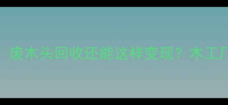 图片 最新价格表！废木头回收还能这样变现？木工厂收货全攻略