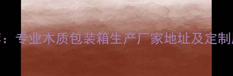 图片 最新推荐：专业木质包装箱生产厂家地址及定制服务指南