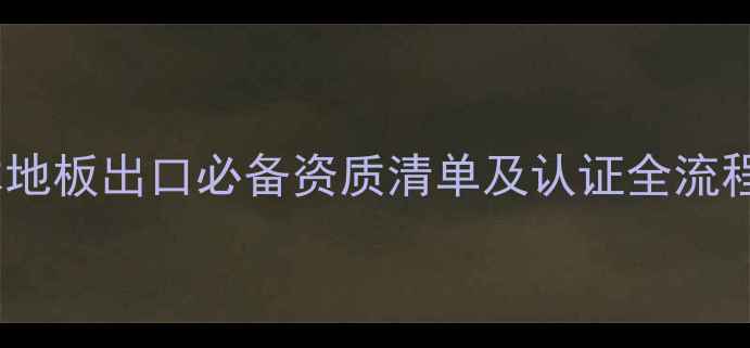 图片 木地板出口必备资质清单及认证全流程1