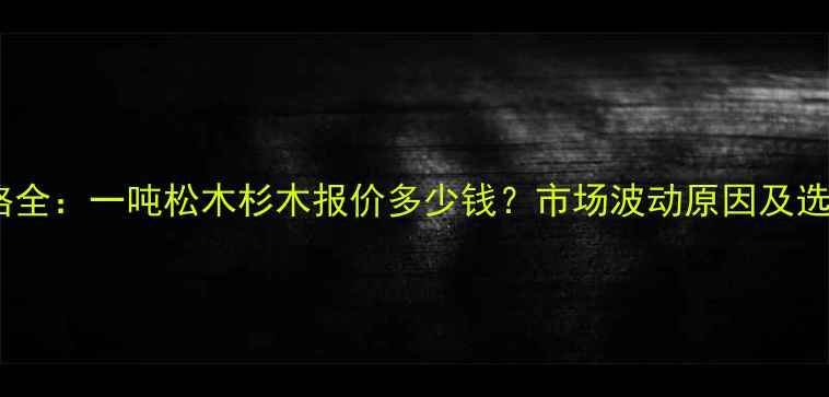 图片 木材价格全：一吨松木杉木报价多少钱？市场波动原因及选购指南1