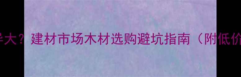 图片 木材价格差异大？建材市场木材选购避坑指南（附低价好货推荐）2
