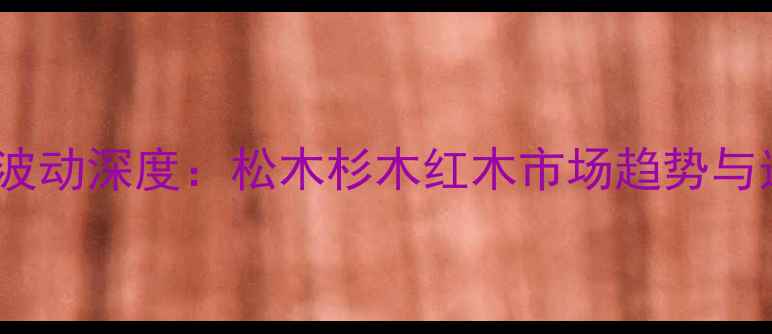图片 木材价格波动深度：松木杉木红木市场趋势与选购指南2