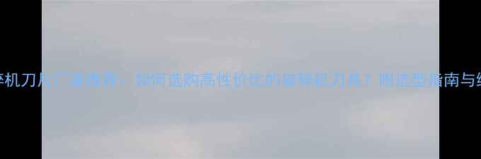图片 木材破碎机刀片厂家推荐：如何选购高性价比的破碎机刀具？附选型指南与维护技巧