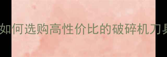 图片 木材破碎机刀片厂家推荐：如何选购高性价比的破碎机刀具？附选型指南与维护技巧1