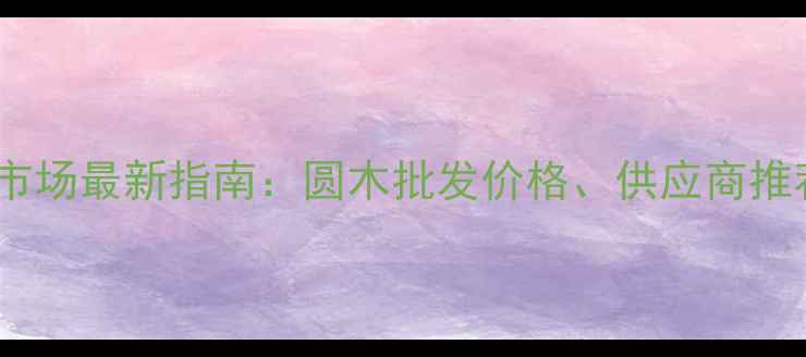 图片 杭州圆木建材市场最新指南：圆木批发价格、供应商推荐及选购技巧1