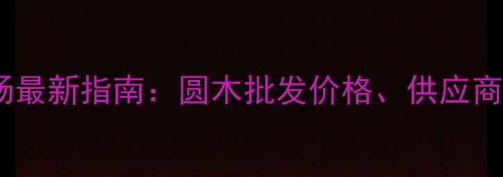 图片 杭州圆木建材市场最新指南：圆木批发价格、供应商推荐及选购技巧2