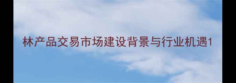 图片 林产品交易市场建设背景与行业机遇1