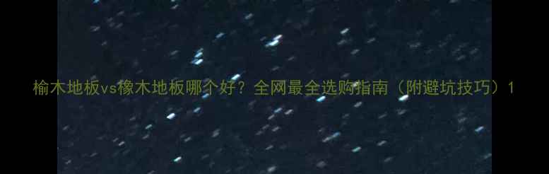 图片 榆木地板vs橡木地板哪个好？全网最全选购指南（附避坑技巧）1